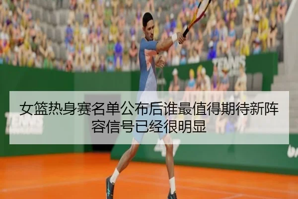 女篮热身赛名单公布后谁最值得期待新阵容信号已经很明显